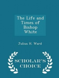 The Life and Times of Bishop White - Scholar's Choice Edition