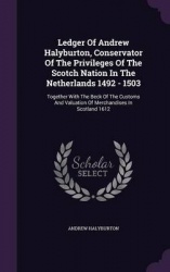 Ledger Of Andrew Halyburton, Conservator Of The Privileges Of The Scotch Nation In The Netherlands 1492 - 1503: Together With Th