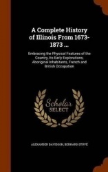 A Complete History of Illinois from 1673-1873 ... - Embracing the Physical Features of the Country, Its Early Explorations, Abor