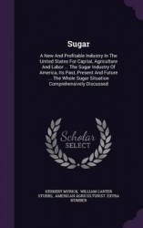 Sugar - A New and Profitable Industry in the United States for Capital, Agriculture and Labor ... the Sugar Industry of America,