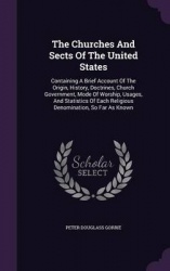 The Churches and Sects of the United States - Containing a Brief Account of the Origin, History, Doctrines, Church Government, M