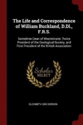 The Life and Correspondence of William Buckland, D.DL., F.R.S. - Sometime Dean of Westminster, Twice President of the Geological
