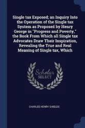 Single tax Exposed; an Inquiry Into the Operation of the Single tax System as Proposed by Henry George in Progress and Poverty, 