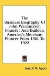 The Business Biography of John Wanamaker, Founder and Builder: America's Merchant Pioneer from 1861 to 1922