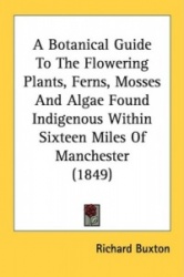 A Botanical Guide to the Flowering Plants, Ferns, Mosses and Algae Found Indigenous Within Sixteen Miles of Manchester (1849)