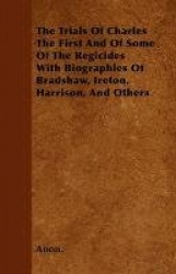The Trials Of Charles The First And Of Some Of The Regicides With Biographies Of Bradshaw, Ireton, Harrison, And Others