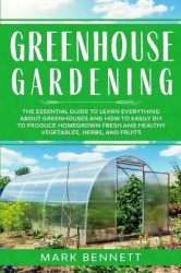 Greenhouse Gardening - The Essential Guide to Learn Everything About Greenhouses and How to Easily DIY to Produce Homegrown Fres