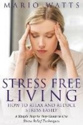 Stress Free Living - How to Relax and Reduce Stress Easily: A Simple Step by Step Guide to Use Stress Relief Techniques