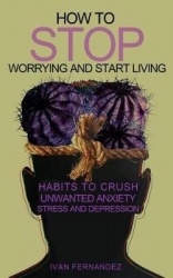 How to Stop Worrying and Start Living - Habits to Crush Unwanted Anxiety, Stress and Depression