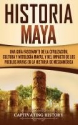Historia Maya - Una guía fascinante de la civilización, cultura y mitología mayas, y del impacto de los pueblos mayas en la hist