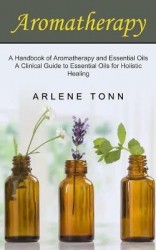 Aromatherapy - A Handbook of Aromatherapy and Essential Oils (A Clinical Guide to Essential Oils for Holistic Healing)