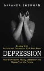 Depression - Dealing With Anxiety and Depression With Yoga Poses (How to Overcome Anxiety, Depression and Change Your Life Forev