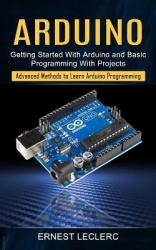 Arduino - Getting Started With Arduino and Basic Programming With Projects (Advanced Methods to Learn Arduino Programming)