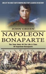 Napoleon Bonaparte - One Of The Most Outstanding Military Leaders In History (The True Story Of The Life & Time Of Napoleon Bona