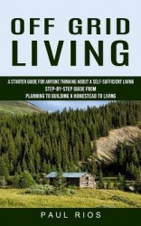 Off Grid Living - A Starter Guide For Anyone Thinking About A Self-sufficient Living (Step-by-step Guide From Planning To Buildi