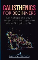 Calisthenics for Beginners - Get in Shape and Stay in Shape for the Rest of your Life without Going to the Gym
