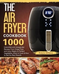 The Air Fryer Cookbook: 1000 Irresistible and Unexpected Recipes From Crispy Fries and Juicy Steaks to Perfect Vegetables, What 
