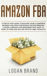 Amazon FBA - A Step By Step Guide To Building Your E-Commerce Business And Find Your Passive Income Freedom. A Model Approach Fo