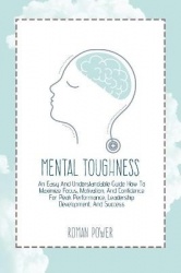 Mental Toughness - An Easy And Understandable Guide How To Maximize Focus, Motivation, And Confidence For Peak Performance, Lead