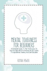 Mental Toughness For Beginners - A Quickstart Guide To The Techniques To Improve Your Mind To Achieve All Your Goals Through Men