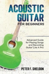 Acoustic Guitar for Beginners - Advanced Guide for Playing Songs and Recording Guitar Like A Pro