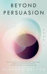 Beyond Persuasion - How to recognise and use Dark Psychology, Neuro-Linguistic Programming and Mind Control in Everyday Life