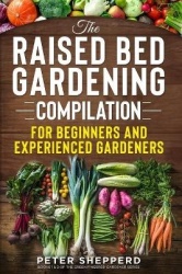 Raised Bed Gardening Compilation for Beginners and Experienced Gardeners - The ultimate guide to produce organic vegetables with