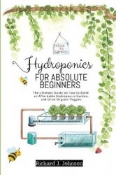 Hydroponics for Absolute Beginners - The Ultimate Guide on How to Build an Affordable Hydroponics Garden, and Grow Organic Veggi
