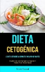 Dieta Cetogénica - La Dieta Cetogénica Completa Para Principiantes (Recetas De Dieta Cetogénica Rápidas Y Fáciles Para Perder Gr