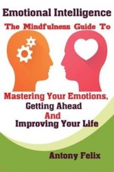 Emotional Intelligence - The Mindfulness Guide To Mastering Your Emotions, Getting Ahead And Improving Your Life