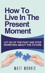 How to Live in the Present Moment - Let Go of the Past & Stop Worrying about the Future