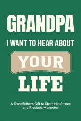 Grandpa, I Want to Hear About Your Life - A Grandfather's Gift to Share His Stories and Precious Memories