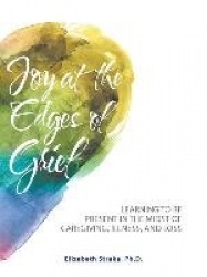 Joy at the Edges of Grief - Learning to Be Present in the Midst of Caregiving, Illness, and Loss