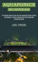 Aquaponics Business - The Ultimate Guide to Grow Your Own Aquaponic Garden at Home (The Beginner's Guide to Choose Your Best Sus