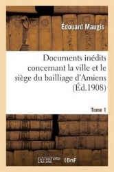 Documents Inédits Concernant La Ville Et Le Siège Du Bailliage d'Amiens. Tome 1