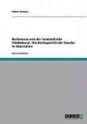 Barbarossa Und Der Lombardische Stadtebund - Die Reichspolitik Der Staufer in Oberitalien
