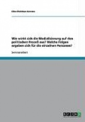 Wie wirkt sich die Medialisierung auf den politischen Prozess aus? Welche Folgen ergeben sich fur die einzelnen Personen?
