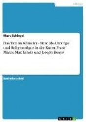 Das Tier Im Kunstler - Tiere ALS Alter Ego Und Religionsfigur in Der Kunst Franz Marcs, Max Ernsts Und Joseph Beuys'