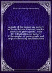 A study of the bronze age pottery of Great Britain &Ireland, and its associated grave-goods, . with 1611 illustrations of potter