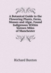 A Botanical Guide to the Flowering Plants, Ferns, Mosses and Alg, Found Indigenous Within Sixteen Miles of Manchester