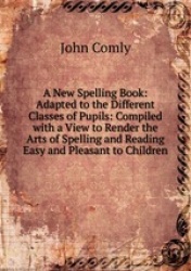 A New Spelling Book: Adapted to the Different Classes of Pupils: Compiled with a View to Render the Arts of Spelling and Reading