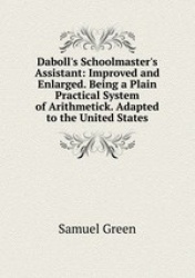 Daboll`s Schoolmaster`s Assistant: Improved and Enlarged. Being a Plain Practical System of Arithmetick. Adapted to the United S