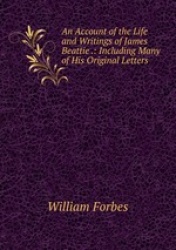 An Account of the Life and Writings of James Beattie .: Including Many of His Original Letters .