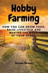 Hobby Farming - How You Can Grow Food, Raise Livestock and Making the Most of Your Space.