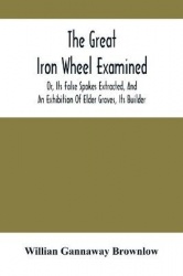 The Great Iron Wheel Examined; Or, Its False Spokes Extracted, And An Exhibition Of Elder Graves, Its Builder