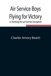 Air Service Boys Flying For Victory Or, Bombing The Last German Stronghold
