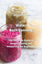 Water Bath Canning - The Ultimate Guide to Home Canning and Preserving for Beginners