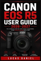 Canon EOS R5 User Guide 2026-2027 - The Complete Handbook to Mirrorless Photography, Video Recording, and Camera Mastery for Beg