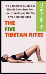 The Five Tibetan Rites - The Complete Guide For Simple Exercises For Health Wellness On The Five Tibetan Rites