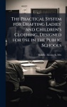 The Practical System for Drafting Ladies'and Children's Clothing, Designed for use in the Public Schools